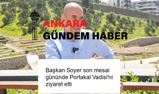 Başkan Soyer son mesai gününde Portakal Vadisi’ni ziyaret etti