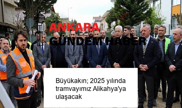 Büyükakın; 2025 yılında tramvayımız Alikahya’ya ulaşacak