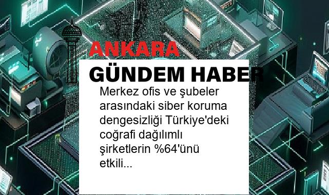 Merkez ofis ve şubeler arasındaki siber koruma dengesizliği Türkiye’deki coğrafi dağılımlı şirketlerin %64’ünü etkiliyor